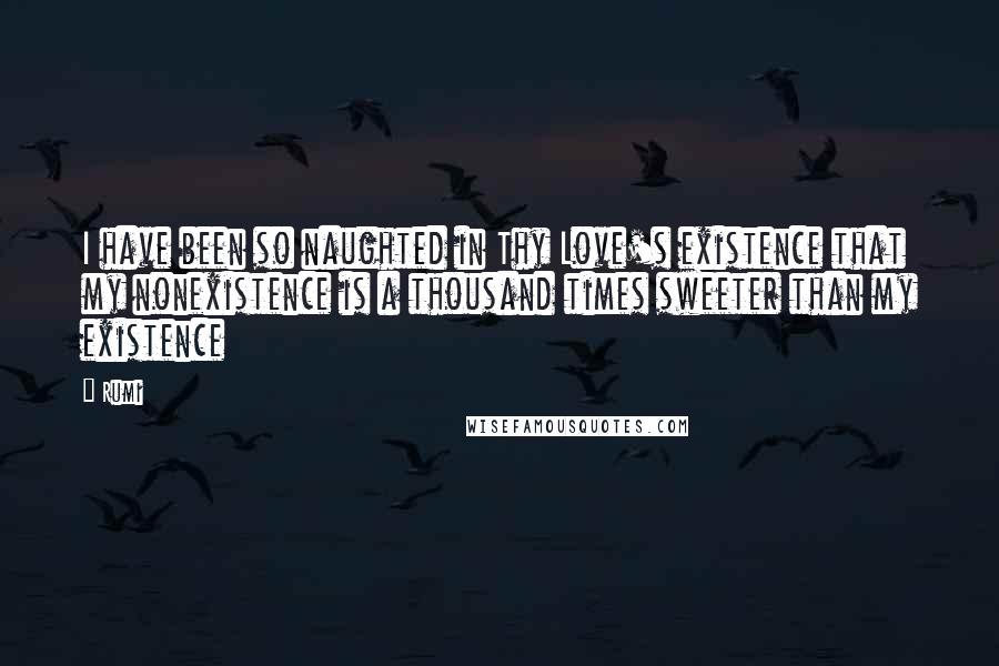 Rumi Quotes: I have been so naughted in Thy Love's existence that my nonexistence is a thousand times sweeter than my existence