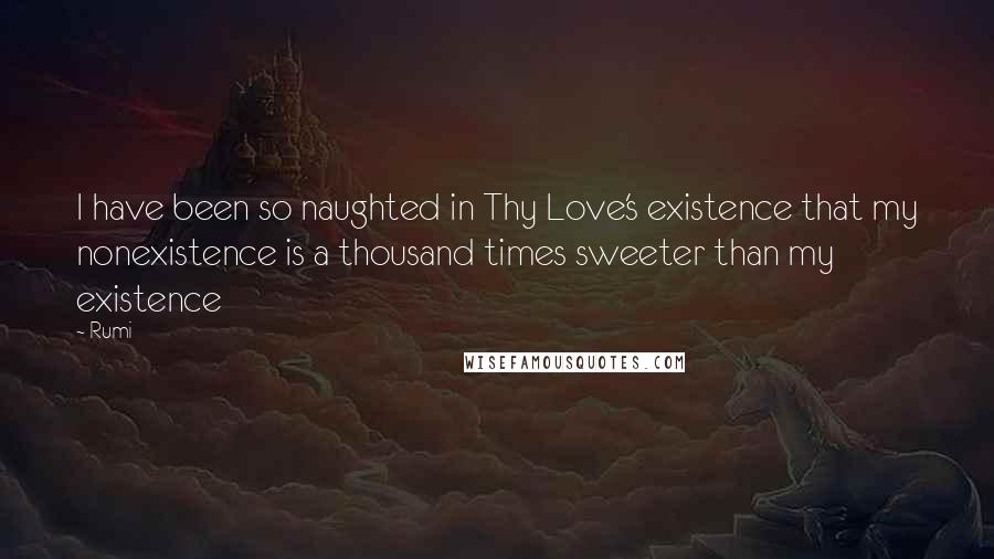 Rumi Quotes: I have been so naughted in Thy Love's existence that my nonexistence is a thousand times sweeter than my existence