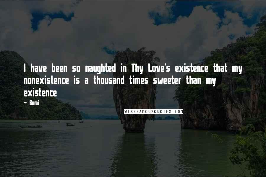 Rumi Quotes: I have been so naughted in Thy Love's existence that my nonexistence is a thousand times sweeter than my existence
