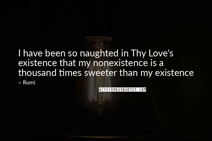 Rumi Quotes: I have been so naughted in Thy Love's existence that my nonexistence is a thousand times sweeter than my existence