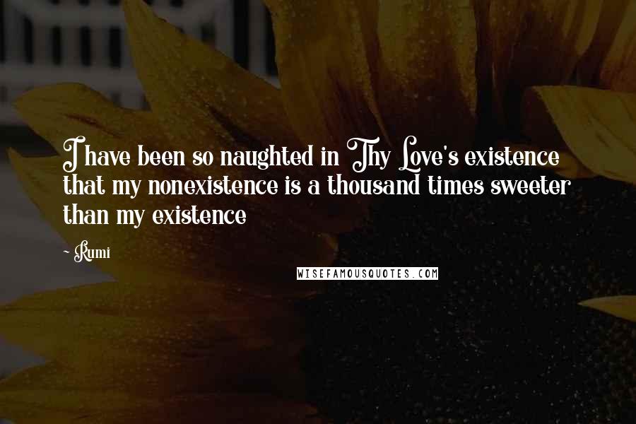 Rumi Quotes: I have been so naughted in Thy Love's existence that my nonexistence is a thousand times sweeter than my existence