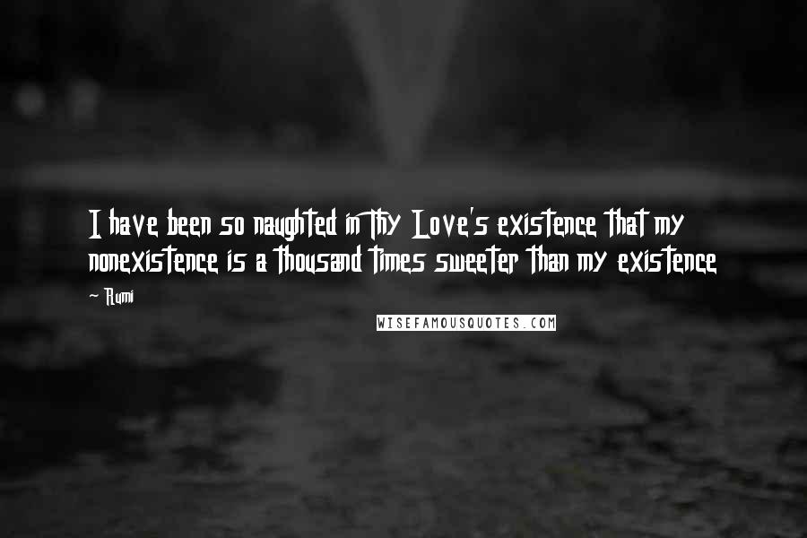 Rumi Quotes: I have been so naughted in Thy Love's existence that my nonexistence is a thousand times sweeter than my existence