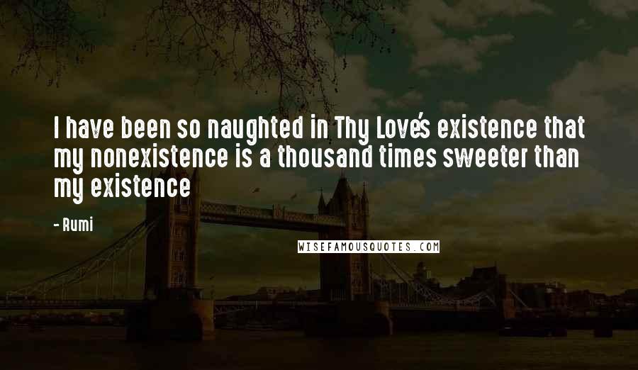 Rumi Quotes: I have been so naughted in Thy Love's existence that my nonexistence is a thousand times sweeter than my existence