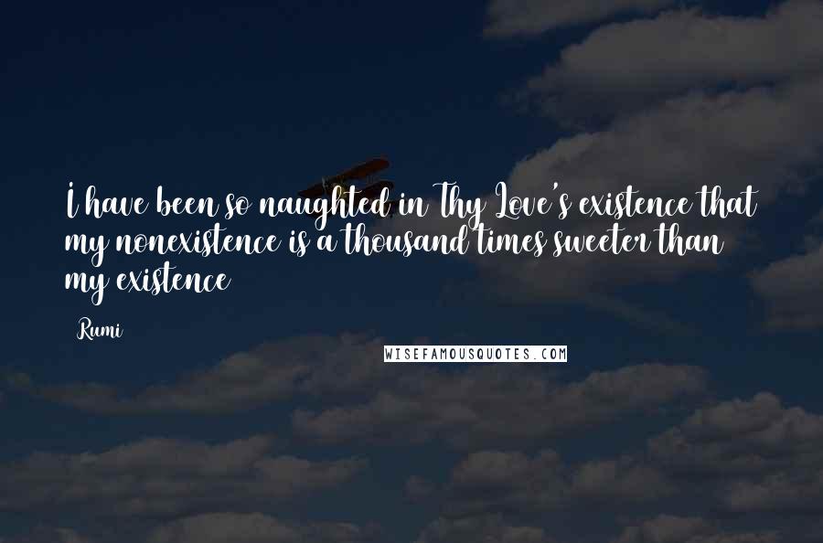 Rumi Quotes: I have been so naughted in Thy Love's existence that my nonexistence is a thousand times sweeter than my existence