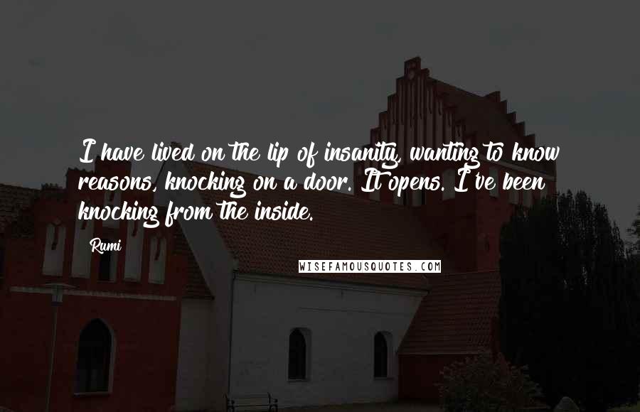 Rumi Quotes: I have lived on the lip of insanity, wanting to know reasons, knocking on a door. It opens. I've been knocking from the inside.