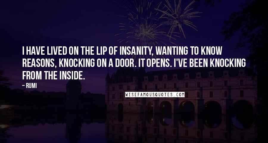 Rumi Quotes: I have lived on the lip of insanity, wanting to know reasons, knocking on a door. It opens. I've been knocking from the inside.