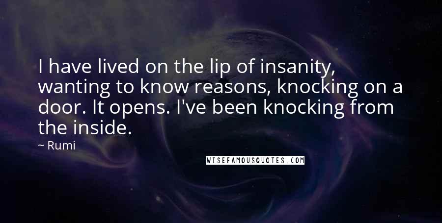 Rumi Quotes: I have lived on the lip of insanity, wanting to know reasons, knocking on a door. It opens. I've been knocking from the inside.