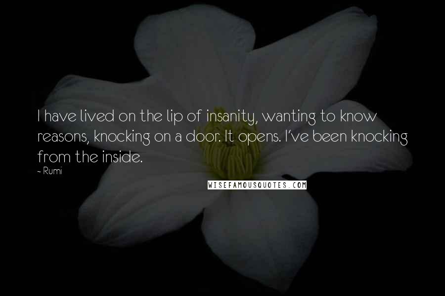Rumi Quotes: I have lived on the lip of insanity, wanting to know reasons, knocking on a door. It opens. I've been knocking from the inside.