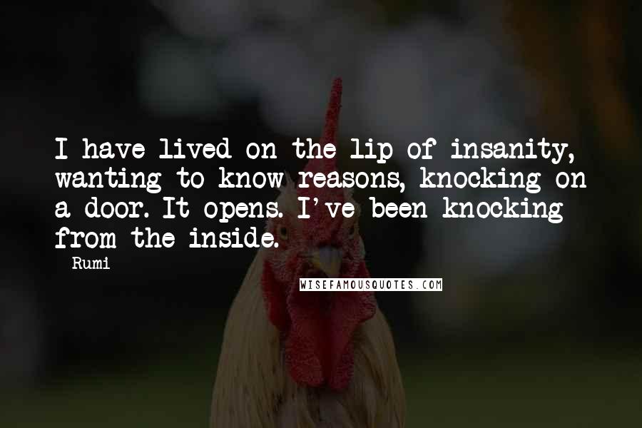 Rumi Quotes: I have lived on the lip of insanity, wanting to know reasons, knocking on a door. It opens. I've been knocking from the inside.