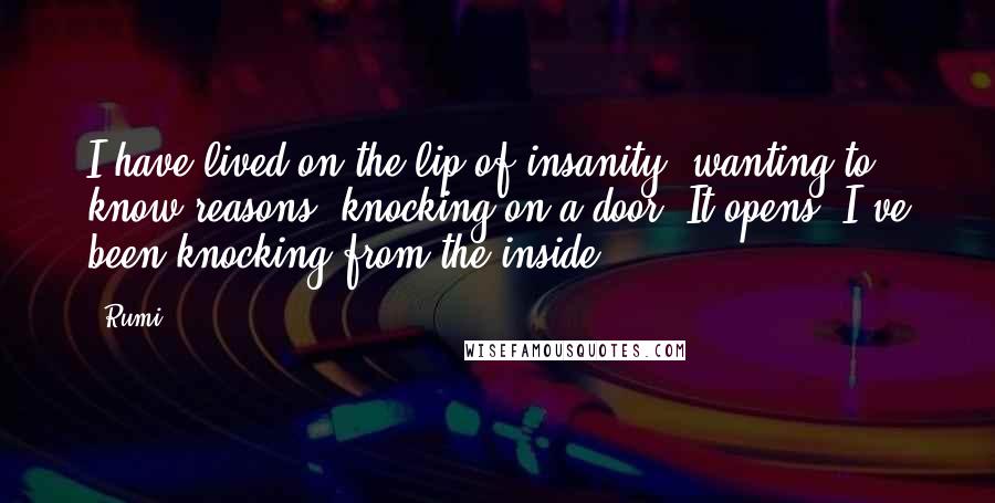 Rumi Quotes: I have lived on the lip of insanity, wanting to know reasons, knocking on a door. It opens. I've been knocking from the inside.