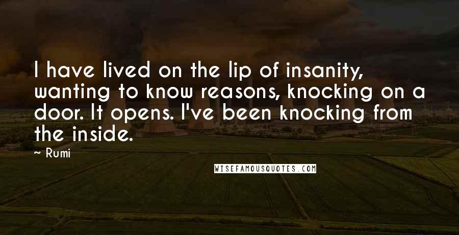 Rumi Quotes: I have lived on the lip of insanity, wanting to know reasons, knocking on a door. It opens. I've been knocking from the inside.