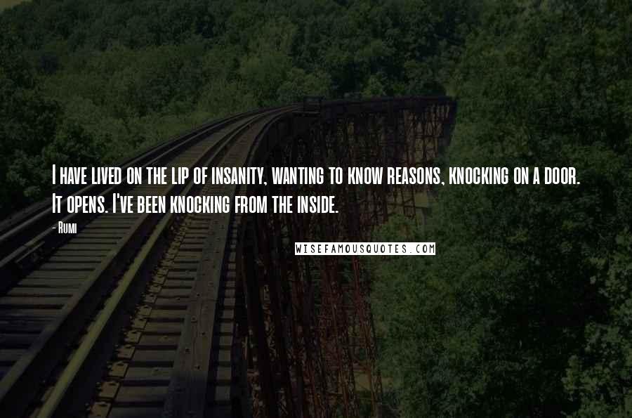 Rumi Quotes: I have lived on the lip of insanity, wanting to know reasons, knocking on a door. It opens. I've been knocking from the inside.