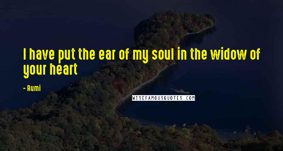 Rumi Quotes: I have put the ear of my soul in the widow of your heart