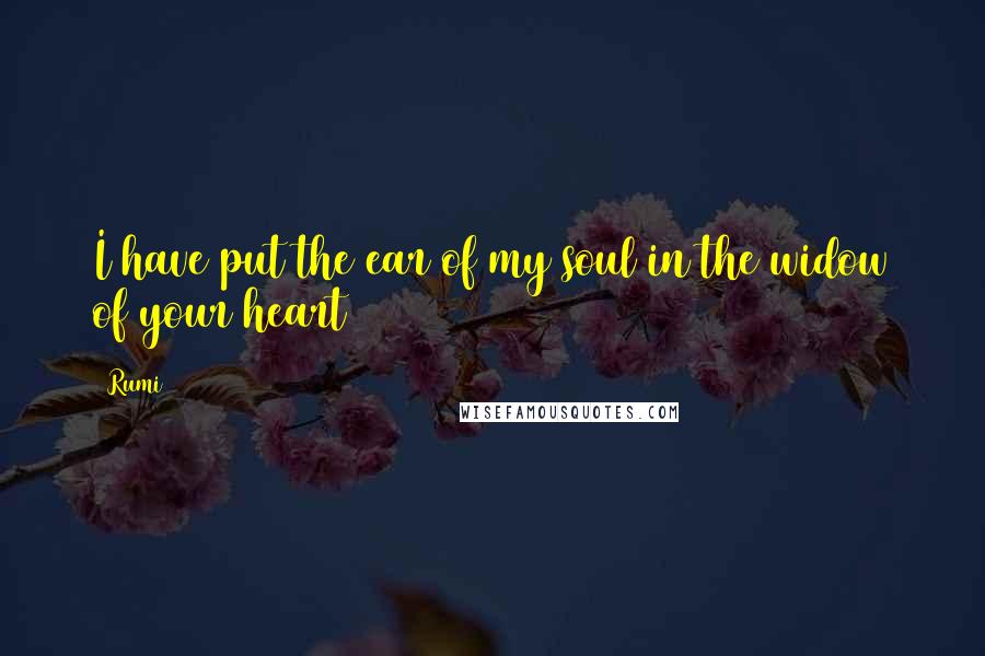 Rumi Quotes: I have put the ear of my soul in the widow of your heart