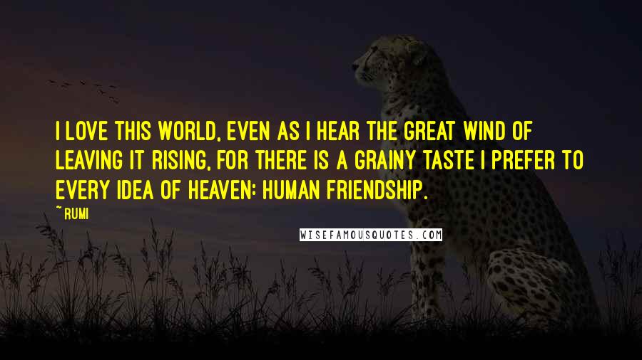Rumi Quotes: I love this world, even as I hear the great wind of leaving it rising, for there is a grainy taste I prefer to every idea of heaven: human friendship.