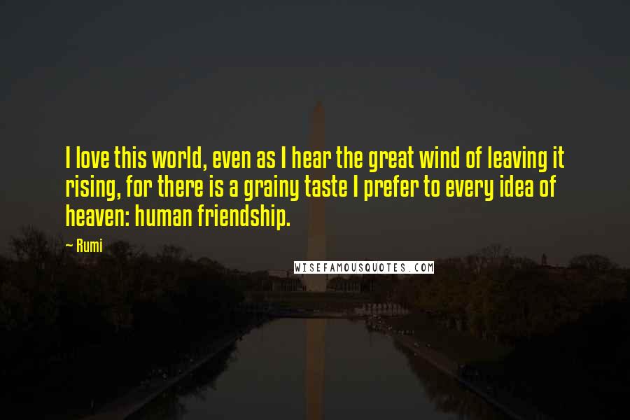 Rumi Quotes: I love this world, even as I hear the great wind of leaving it rising, for there is a grainy taste I prefer to every idea of heaven: human friendship.