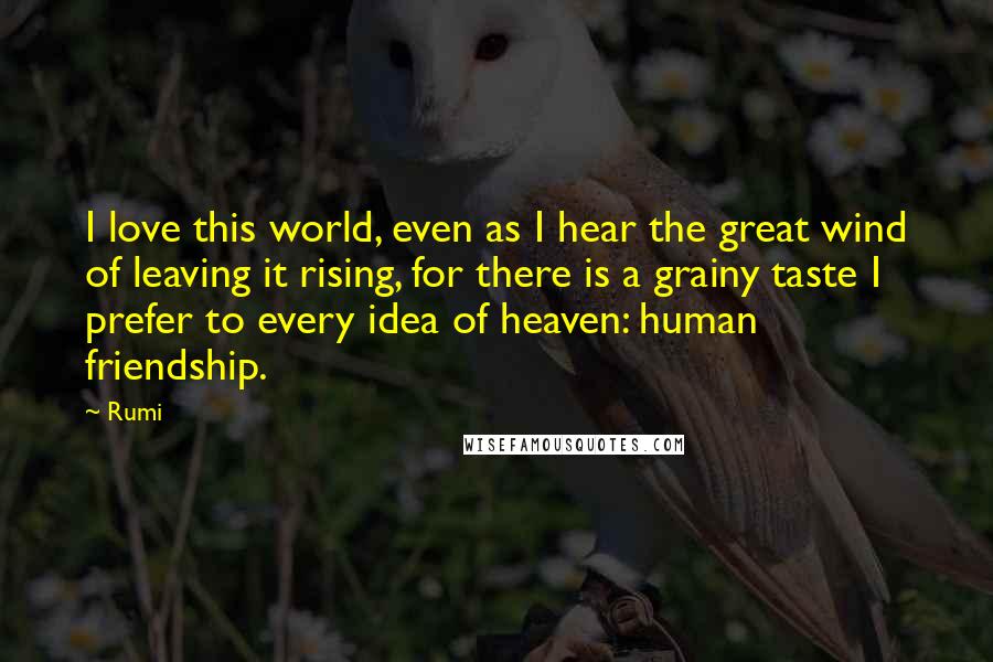 Rumi Quotes: I love this world, even as I hear the great wind of leaving it rising, for there is a grainy taste I prefer to every idea of heaven: human friendship.