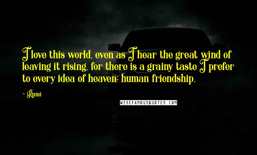 Rumi Quotes: I love this world, even as I hear the great wind of leaving it rising, for there is a grainy taste I prefer to every idea of heaven: human friendship.