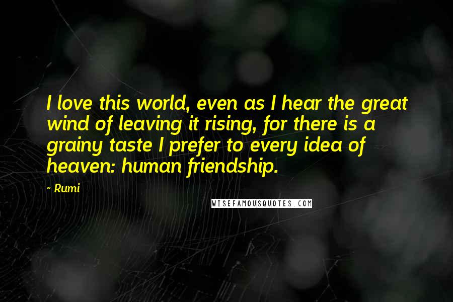 Rumi Quotes: I love this world, even as I hear the great wind of leaving it rising, for there is a grainy taste I prefer to every idea of heaven: human friendship.