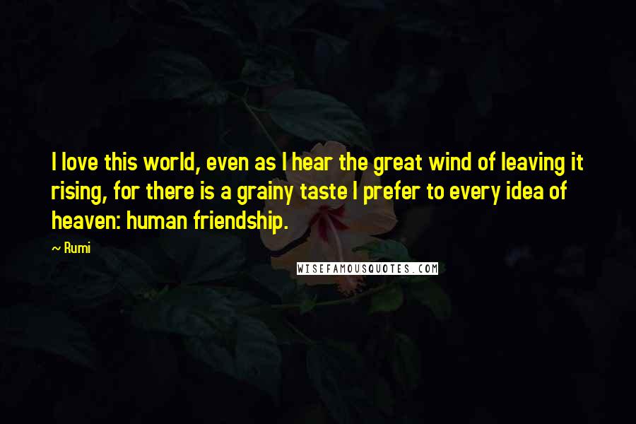 Rumi Quotes: I love this world, even as I hear the great wind of leaving it rising, for there is a grainy taste I prefer to every idea of heaven: human friendship.