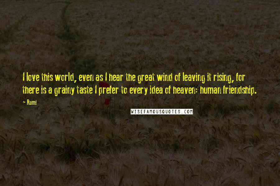 Rumi Quotes: I love this world, even as I hear the great wind of leaving it rising, for there is a grainy taste I prefer to every idea of heaven: human friendship.