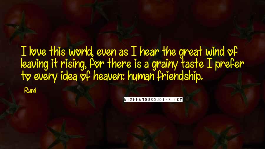 Rumi Quotes: I love this world, even as I hear the great wind of leaving it rising, for there is a grainy taste I prefer to every idea of heaven: human friendship.