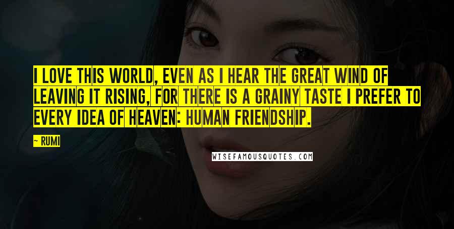 Rumi Quotes: I love this world, even as I hear the great wind of leaving it rising, for there is a grainy taste I prefer to every idea of heaven: human friendship.