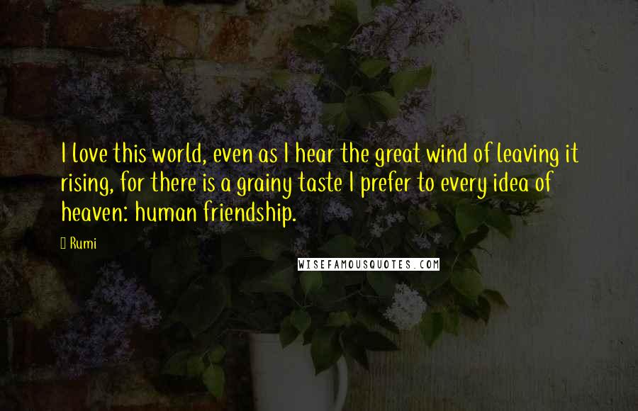 Rumi Quotes: I love this world, even as I hear the great wind of leaving it rising, for there is a grainy taste I prefer to every idea of heaven: human friendship.