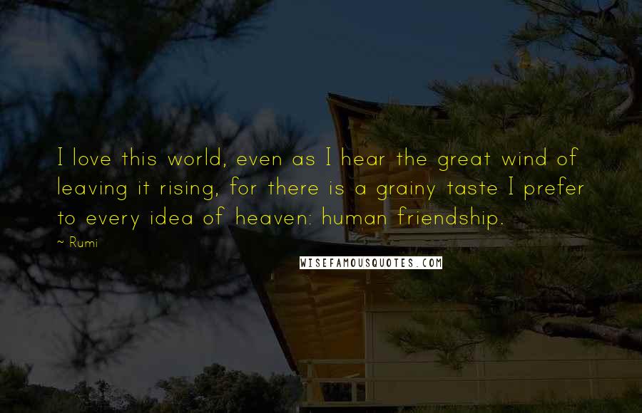 Rumi Quotes: I love this world, even as I hear the great wind of leaving it rising, for there is a grainy taste I prefer to every idea of heaven: human friendship.