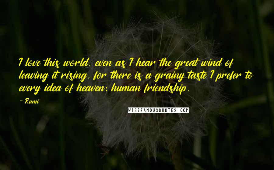 Rumi Quotes: I love this world, even as I hear the great wind of leaving it rising, for there is a grainy taste I prefer to every idea of heaven: human friendship.