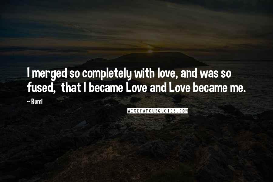 Rumi Quotes: I merged so completely with love, and was so fused,  that I became Love and Love became me.