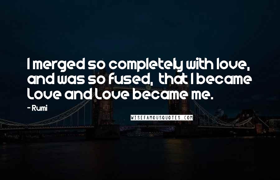 Rumi Quotes: I merged so completely with love, and was so fused,  that I became Love and Love became me.