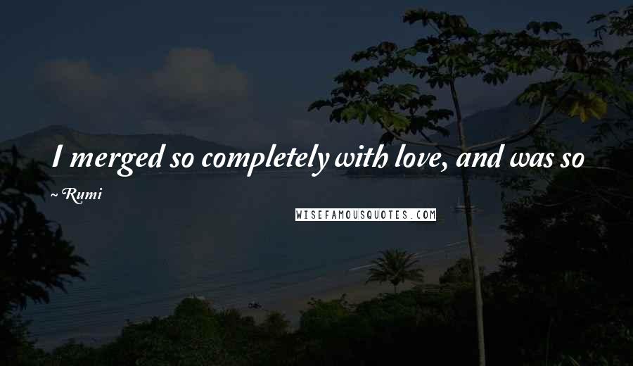 Rumi Quotes: I merged so completely with love, and was so fused,  that I became Love and Love became me.