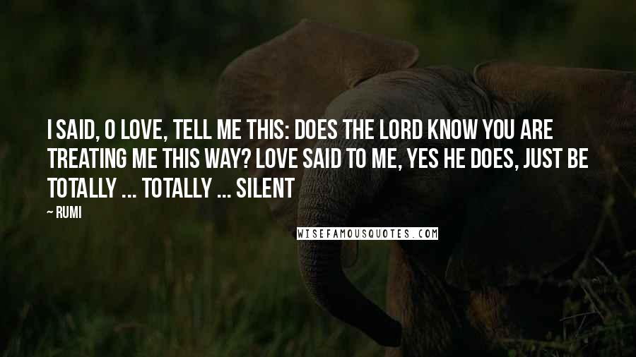 Rumi Quotes: I said, O Love, tell me this: Does the Lord know you are treating me this way? Love said to me, yes He does, just be totally ... totally ... silent