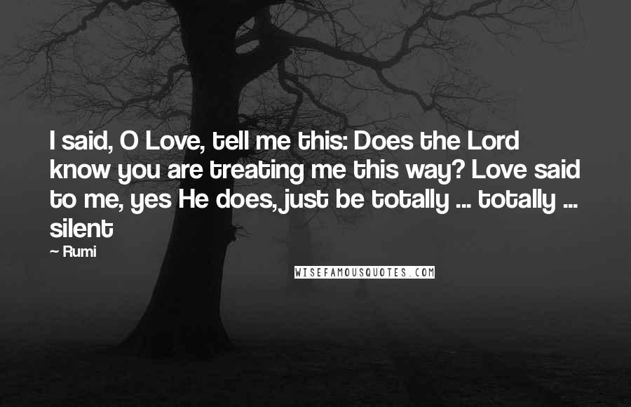 Rumi Quotes: I said, O Love, tell me this: Does the Lord know you are treating me this way? Love said to me, yes He does, just be totally ... totally ... silent