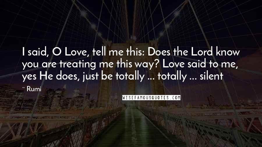Rumi Quotes: I said, O Love, tell me this: Does the Lord know you are treating me this way? Love said to me, yes He does, just be totally ... totally ... silent