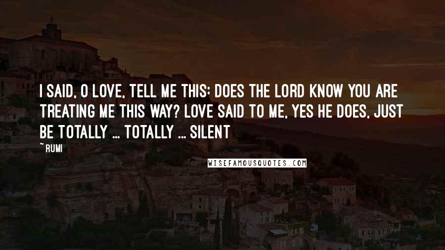 Rumi Quotes: I said, O Love, tell me this: Does the Lord know you are treating me this way? Love said to me, yes He does, just be totally ... totally ... silent