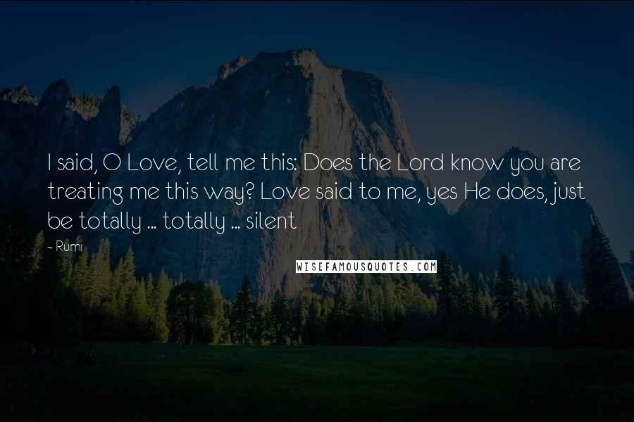 Rumi Quotes: I said, O Love, tell me this: Does the Lord know you are treating me this way? Love said to me, yes He does, just be totally ... totally ... silent