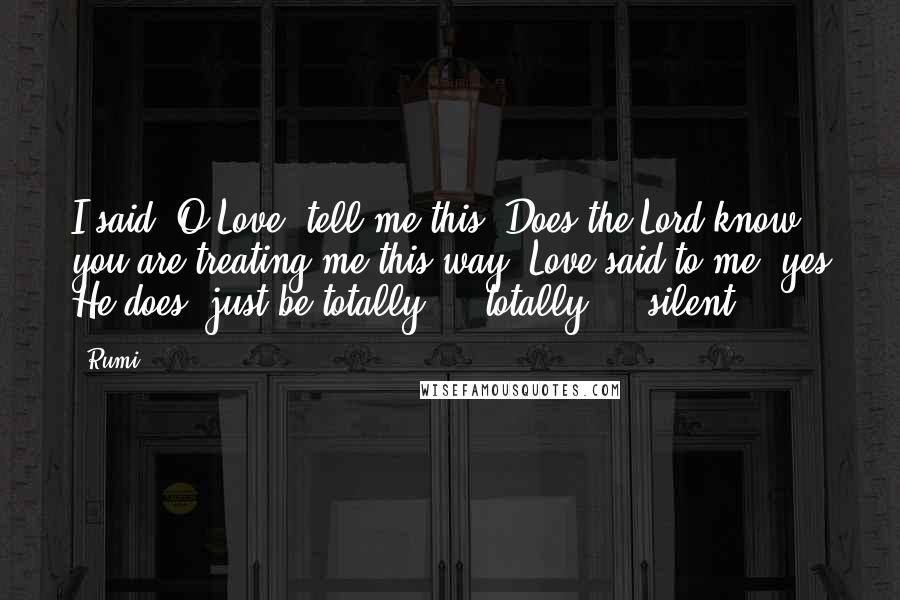 Rumi Quotes: I said, O Love, tell me this: Does the Lord know you are treating me this way? Love said to me, yes He does, just be totally ... totally ... silent