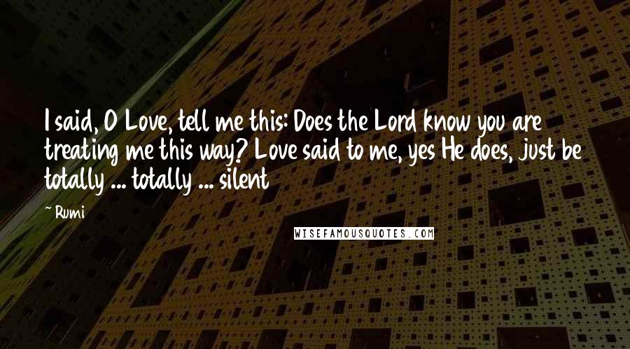Rumi Quotes: I said, O Love, tell me this: Does the Lord know you are treating me this way? Love said to me, yes He does, just be totally ... totally ... silent