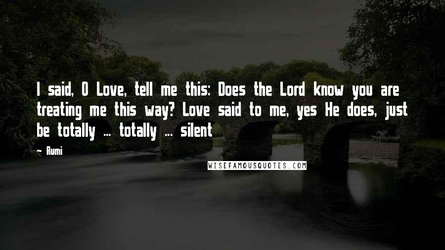 Rumi Quotes: I said, O Love, tell me this: Does the Lord know you are treating me this way? Love said to me, yes He does, just be totally ... totally ... silent