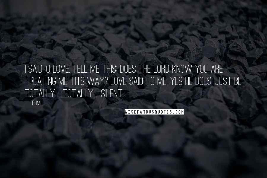Rumi Quotes: I said, O Love, tell me this: Does the Lord know you are treating me this way? Love said to me, yes He does, just be totally ... totally ... silent