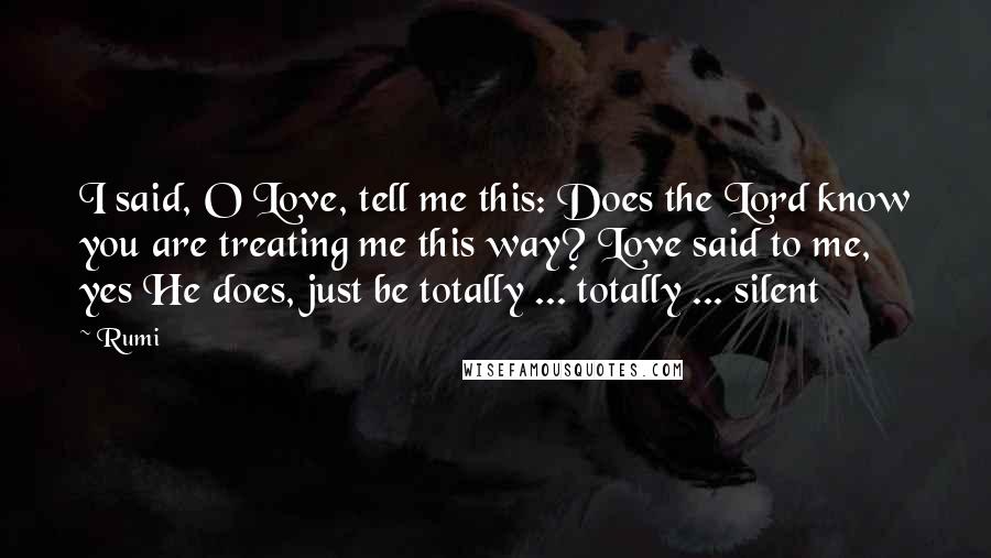 Rumi Quotes: I said, O Love, tell me this: Does the Lord know you are treating me this way? Love said to me, yes He does, just be totally ... totally ... silent