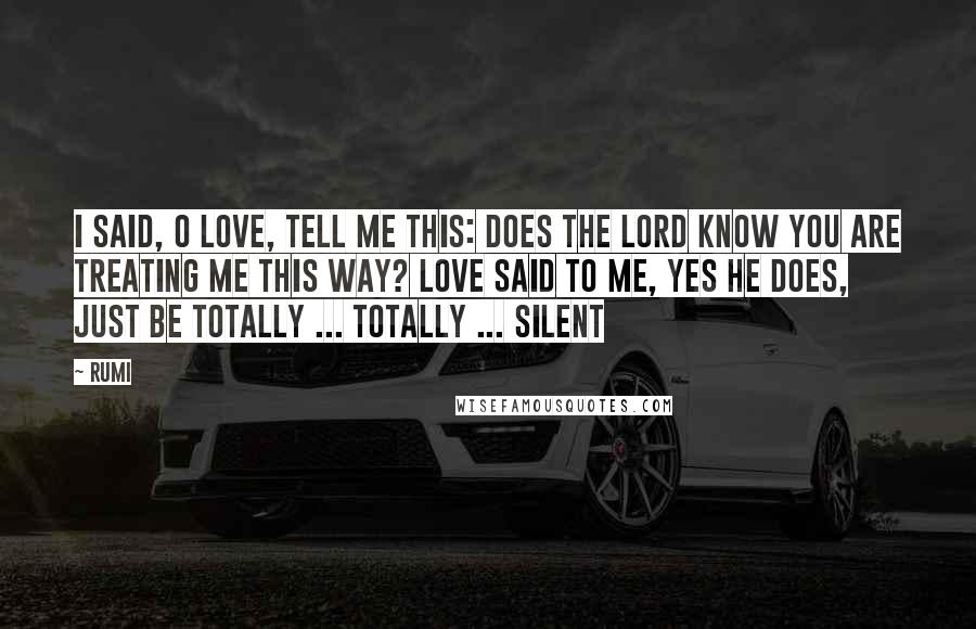 Rumi Quotes: I said, O Love, tell me this: Does the Lord know you are treating me this way? Love said to me, yes He does, just be totally ... totally ... silent