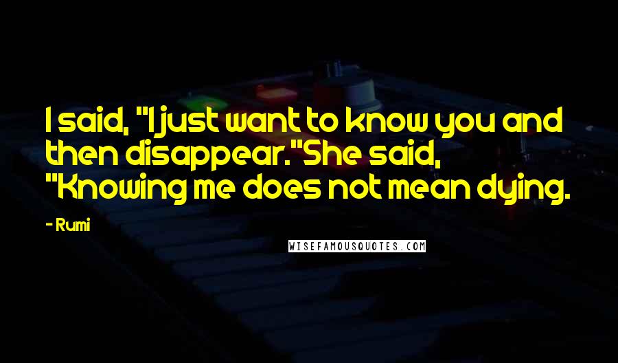 Rumi Quotes: I said, "I just want to know you and then disappear."She said, "Knowing me does not mean dying.