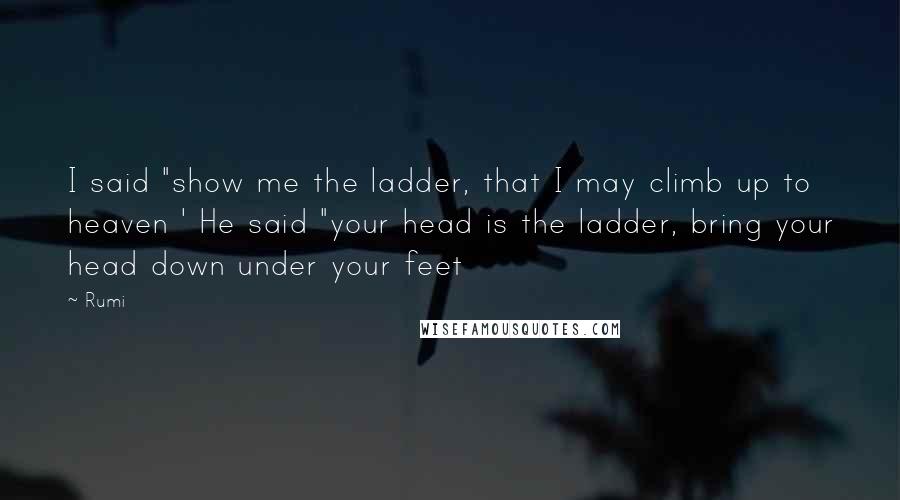 Rumi Quotes: I said "show me the ladder, that I may climb up to heaven ' He said "your head is the ladder, bring your head down under your feet