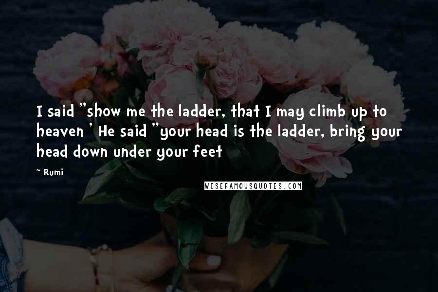 Rumi Quotes: I said "show me the ladder, that I may climb up to heaven ' He said "your head is the ladder, bring your head down under your feet