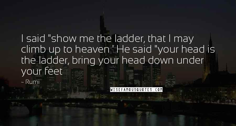 Rumi Quotes: I said "show me the ladder, that I may climb up to heaven ' He said "your head is the ladder, bring your head down under your feet
