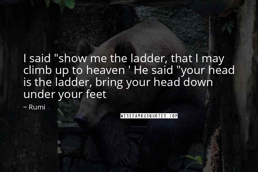 Rumi Quotes: I said "show me the ladder, that I may climb up to heaven ' He said "your head is the ladder, bring your head down under your feet
