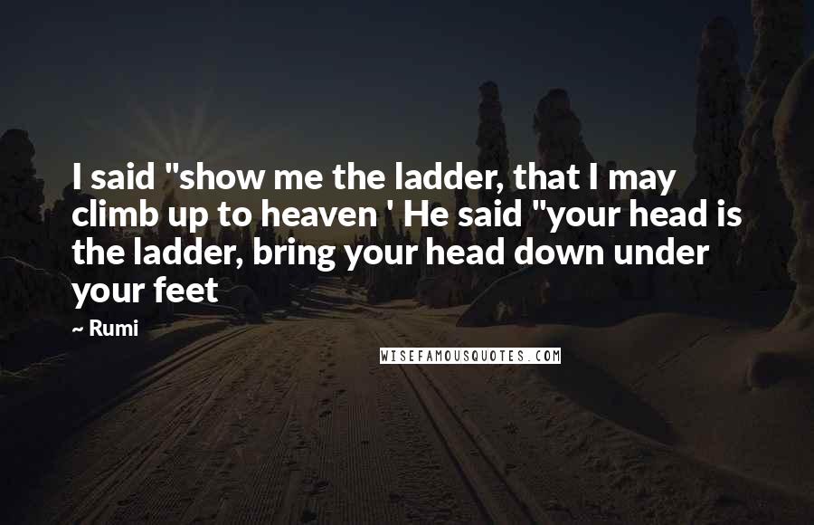 Rumi Quotes: I said "show me the ladder, that I may climb up to heaven ' He said "your head is the ladder, bring your head down under your feet